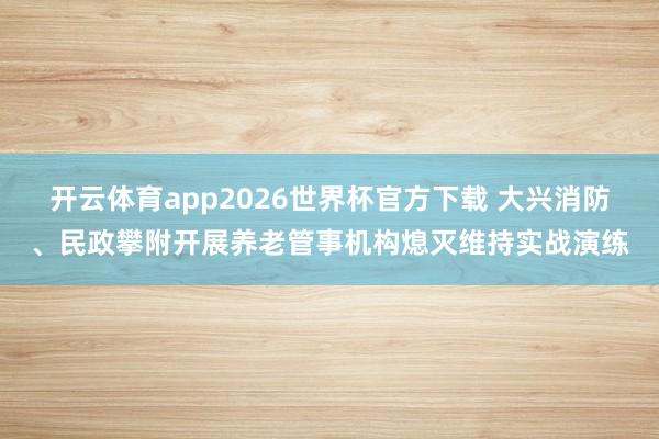 开云体育app2026世界杯官方下载 大兴消防、民政攀附开展养老管事机构熄灭维持实战演练