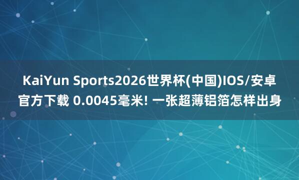 KaiYun Sports2026世界杯(中国)IOS/安卓官方下载 0.0045毫米! 一张超薄铝箔怎样出身