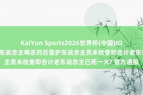 KaiYun Sports2026世界杯(中国)IOS/安卓官方下载 重庆一老东说念主喝农药后医护东说念主员未检查即合计老东说念主已死一火? 官方通报