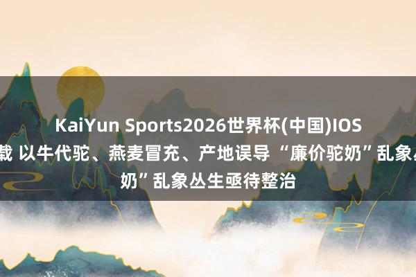 KaiYun Sports2026世界杯(中国)IOS/安卓官方下载 以牛代驼、燕麦冒充、产地误导 “廉价驼奶”乱象丛生亟待整治