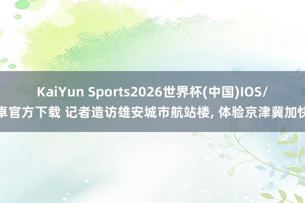 KaiYun Sports2026世界杯(中国)IOS/安卓官方下载 记者造访雄安城市航站楼， 体验京津冀加快度