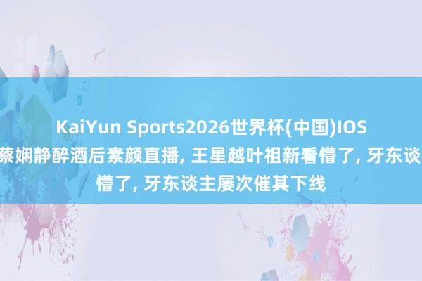 KaiYun Sports2026世界杯(中国)IOS/安卓官方下载 蔡娴静醉酒后素颜直播, 王星越叶祖新看懵了, 牙东谈主屡次催其下线