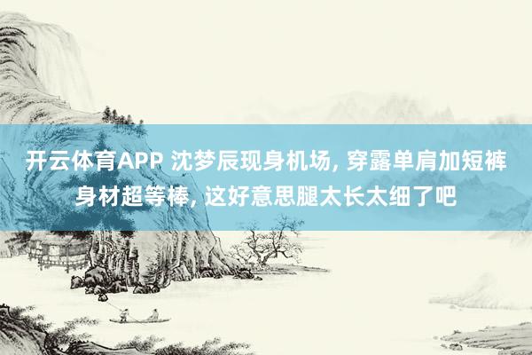 开云体育APP 沈梦辰现身机场， 穿露单肩加短裤身材超等棒，<a href=