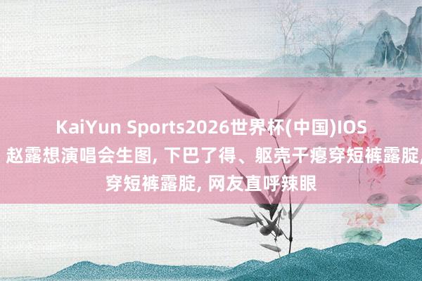 KaiYun Sports2026世界杯(中国)IOS/安卓官方下载 赵露想演唱会生图， 下巴了得、躯壳干瘪穿短裤露腚， 网友直呼辣眼