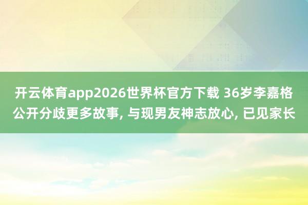 开云体育app2026世界杯官方下载 36岁李嘉格公开分歧更多故事， 与现男友神志放心， 已见家长