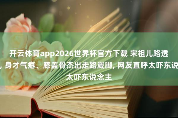 开云体育app2026世界杯官方下载 宋祖儿路透曝光, 身才气瘪、膝盖骨杰出走路崴脚, 网友直呼太吓东说念主