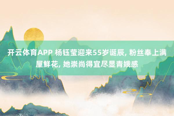 开云体育APP 杨钰莹迎来55岁诞辰， 粉丝奉上满屋鲜花， 她崇尚得宜尽显青娥感