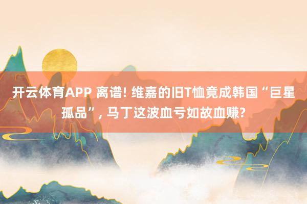 开云体育APP 离谱! 维嘉的旧T恤竟成韩国“巨星孤品”， 马丁这波血亏如故血赚?