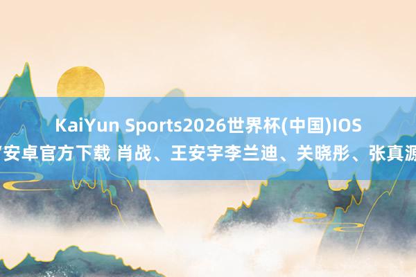 KaiYun Sports2026世界杯(中国)IOS/安卓官方下载 肖战、王安宇李兰迪、关晓彤、张真源