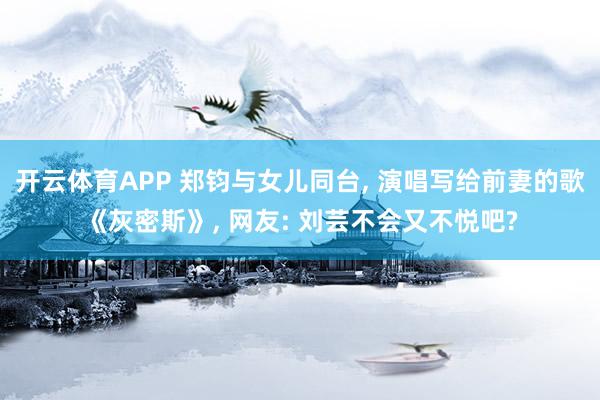 开云体育APP 郑钧与女儿同台， 演唱写给前妻的歌《灰密斯》， 网友: 刘芸不会又不悦吧?