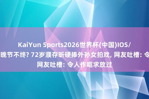 KaiYun Sports2026世界杯(中国)IOS/安卓官方下载 晚节不终? 72岁濮存昕硬捧外孙女拍戏， 网友吐槽: 令人作呕求放过