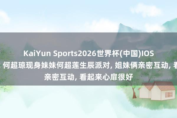 KaiYun Sports2026世界杯(中国)IOS/安卓官方下载 何超琼现身妹妹何超莲生辰派对, 姐妹俩亲密互动, 看起来心扉很好