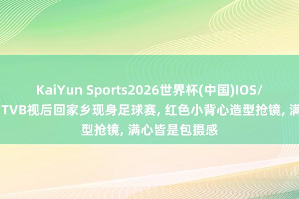 KaiYun Sports2026世界杯(中国)IOS/安卓官方下载 TVB视后回家乡现身足球赛, 红色小背心造型抢镜, 满心皆是包摄感