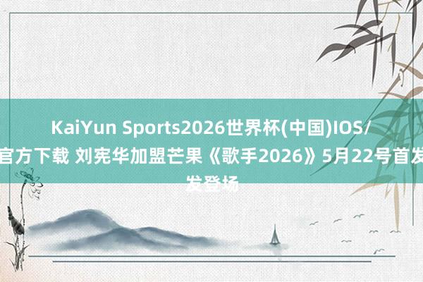 KaiYun Sports2026世界杯(中国)IOS/安卓官方下载 刘宪华加盟芒果《歌手2026》5月22号首发登场