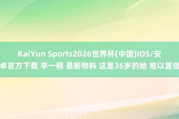 KaiYun Sports2026世界杯(中国)IOS/安卓官方下载 李一桐 最新物料 这是36岁的她 难以置信