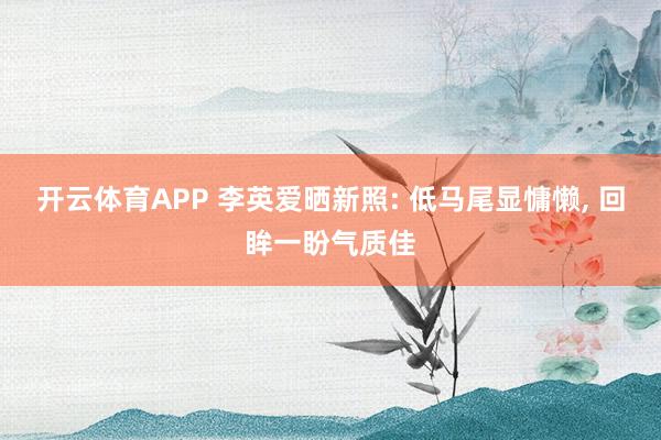 开云体育APP 李英爱晒新照: 低马尾显慵懒， 回眸一盼气质佳