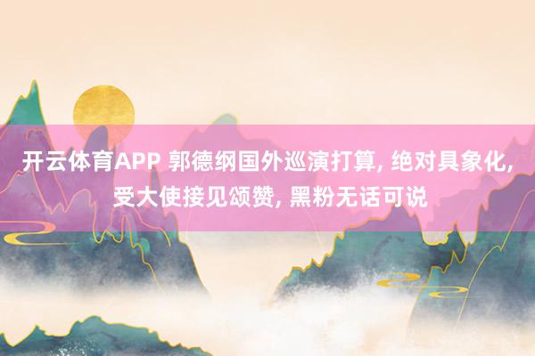 开云体育APP 郭德纲国外巡演打算， 绝对具象化， 受大使接见颂赞， 黑粉无话可说