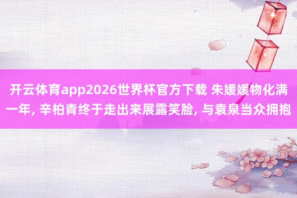 开云体育app2026世界杯官方下载 朱媛媛物化满一年， 辛柏青终于走出来展露笑脸， 与袁泉当众拥抱