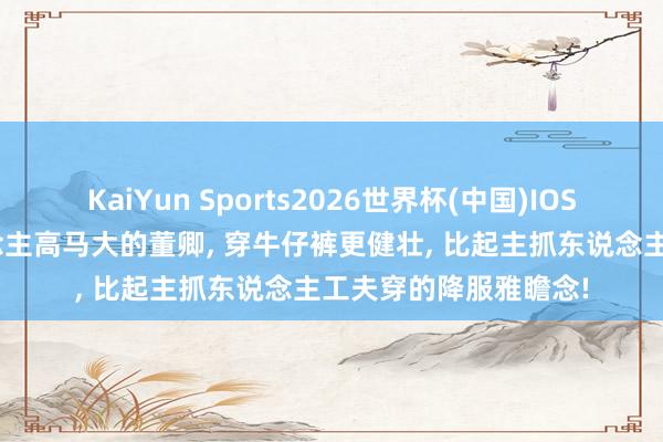 KaiYun Sports2026世界杯(中国)IOS/安卓官方下载 东说念主高马大的董卿， 穿牛仔裤更健壮，<a href=