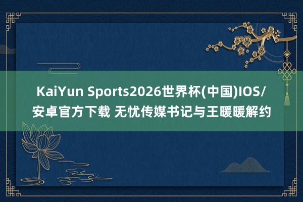 KaiYun Sports2026世界杯(中国)IOS/安卓官方下载 无忧传媒书记与王暖暖解约