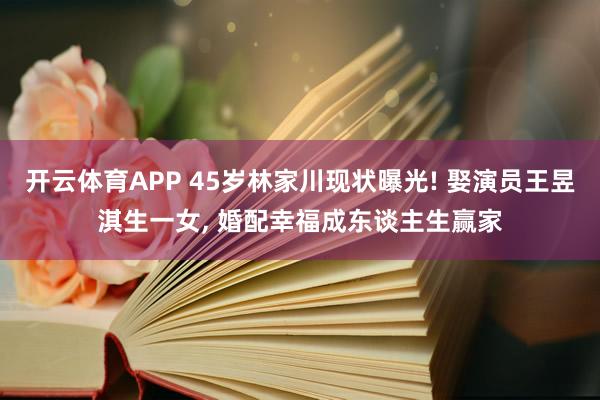 开云体育APP 45岁林家川现状曝光! 娶演员王昱淇生一女， 婚配幸福成东谈主生赢家