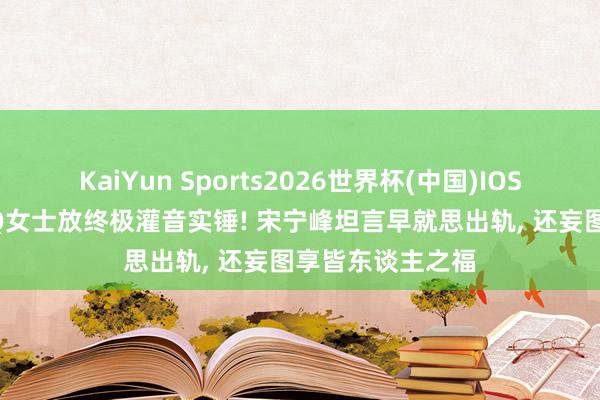 KaiYun Sports2026世界杯(中国)IOS/安卓官方下载 Q女士放终极灌音实锤! 宋宁峰坦言早就思出轨， 还妄图享皆东谈主之福