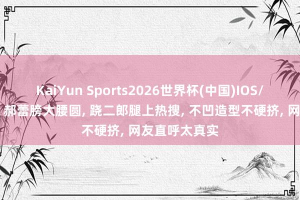 KaiYun Sports2026世界杯(中国)IOS/安卓官方下载 郝蕾膀大腰圆， 跷二郎腿上热搜，<a href=