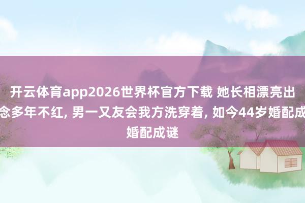 开云体育app2026世界杯官方下载 她长相漂亮出说念多年不红, 男一又友会我方洗穿着, 如今44岁婚配成谜