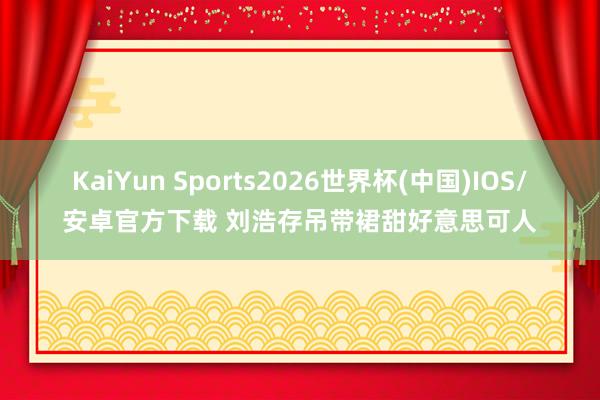 KaiYun Sports2026世界杯(中国)IOS/安卓官方下载 刘浩存吊带裙甜好意思可人