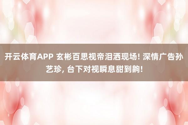 开云体育APP 玄彬百思视帝泪洒现场! 深情广告孙艺珍, 台下对视瞬息甜到齁!