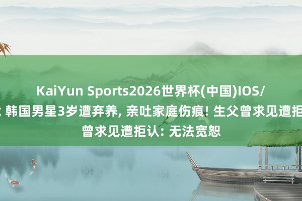 KaiYun Sports2026世界杯(中国)IOS/安卓官方下载 韩国男星3岁遭弃养， 亲吐家庭伤痕! 生父曾求见遭拒认: 无法宽恕