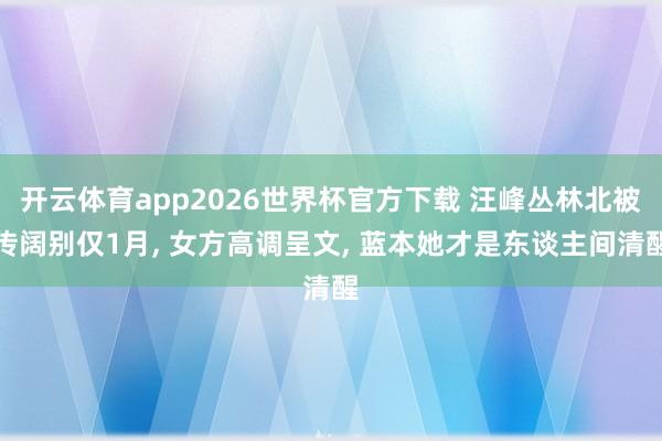 开云体育app2026世界杯官方下载 汪峰丛林北被传阔别仅1月， 女方高调呈文， 蓝本她才是东谈主间清醒