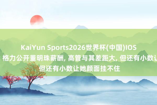 KaiYun Sports2026世界杯(中国)IOS/安卓官方下载 格力公开董明珠薪酬, 高管与其差距大, 但还有小数让她颜面挂不住