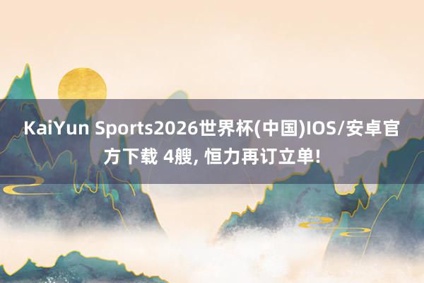 KaiYun Sports2026世界杯(中国)IOS/安卓官方下载 4艘， 恒力再订立单!