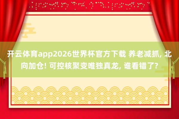 开云体育app2026世界杯官方下载 养老减抓， 北向加仓! 可控核聚变唯独真龙， 谁看错了?