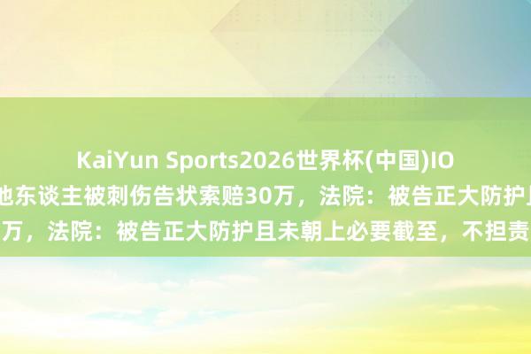 KaiYun Sports2026世界杯(中国)IOS/安卓官方下载 男人殴打他东谈主被刺伤告状索赔30万，法院：被告正大防护且未朝上必要截至，不担责