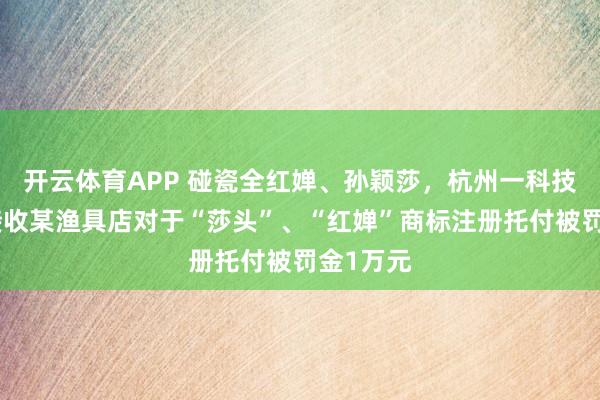 开云体育APP 碰瓷全红婵、孙颖莎,杭州一科技公司因接收某渔具店对于“莎头”、“红婵”商标注册托付被罚金1万元