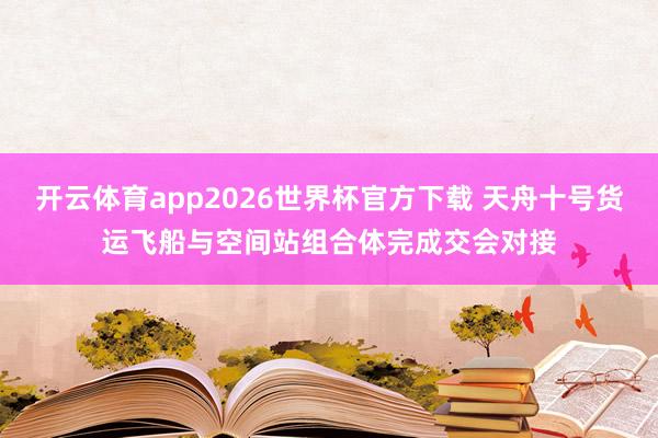 开云体育app2026世界杯官方下载 天舟十号货运飞船与空间站组合体完成交会对接