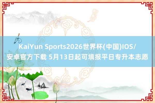 KaiYun Sports2026世界杯(中国)IOS/安卓官方下载 5月13日起可填报平日专升本志愿