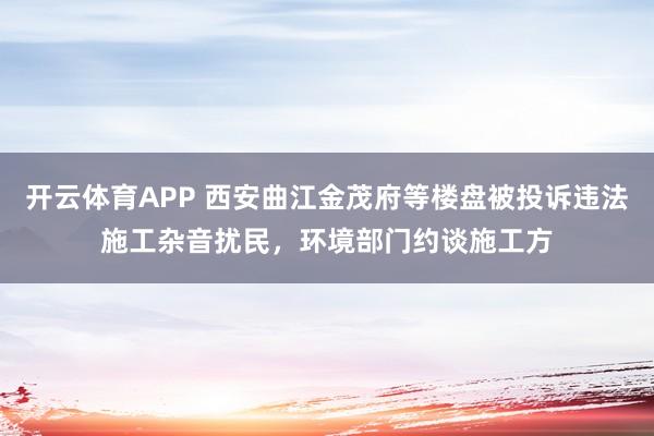 开云体育APP 西安曲江金茂府等楼盘被投诉违法施工杂音扰民，环境部门约谈施工方