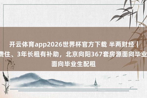 开云体育app2026世界杯官方下载 半两财经｜7天免费住、3年长租有补助，北京向阳367套房源面向毕业生配租
