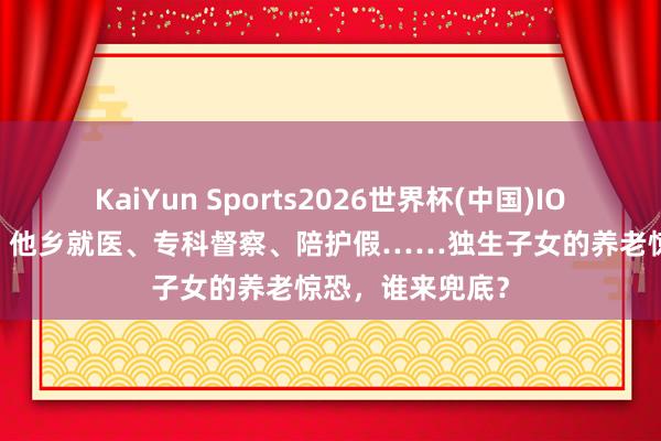 KaiYun Sports2026世界杯(中国)IOS/安卓官方下载 他乡就医、专科督察、陪护假……独生子女的养老惊恐，谁来兜底？