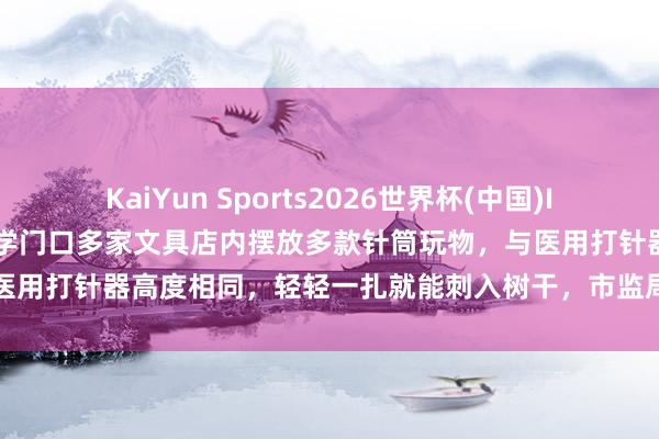 KaiYun Sports2026世界杯(中国)IOS/安卓官方下载 山东一小学门口多家文具店内摆放多款针筒玩物，与医用打针器高度相同，轻轻一扎就能刺入树干，市监局：以劝导下架为主