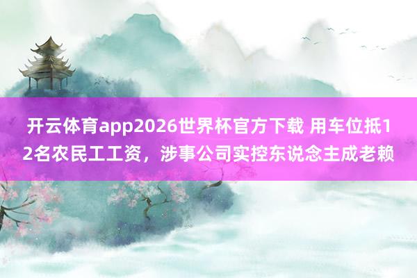 开云体育app2026世界杯官方下载 用车位抵12名农民工工资，涉事公司实控东说念主成老赖
