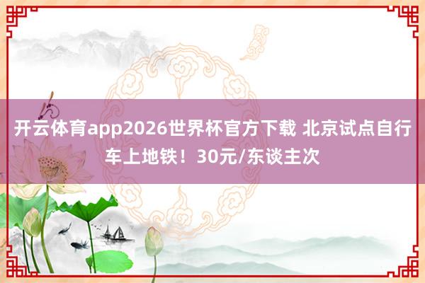 开云体育app2026世界杯官方下载 北京试点自行车上地铁！30元/东谈主次