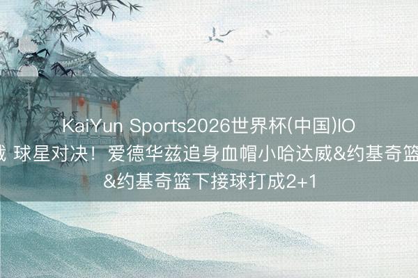 KaiYun Sports2026世界杯(中国)IOS/安卓官方下载 球星对决！爱德华兹追身血帽小哈达威&约基奇篮下接球打成2+1