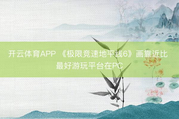 开云体育APP 《极限竞速地平线6》画靠近比 最好游玩平台在PC