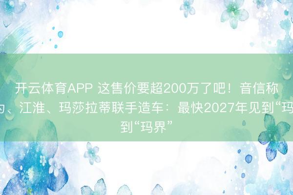 开云体育APP 这售价要超200万了吧!音信称华为、江淮、玛莎拉蒂联手造车:最快2027年见到“玛界”