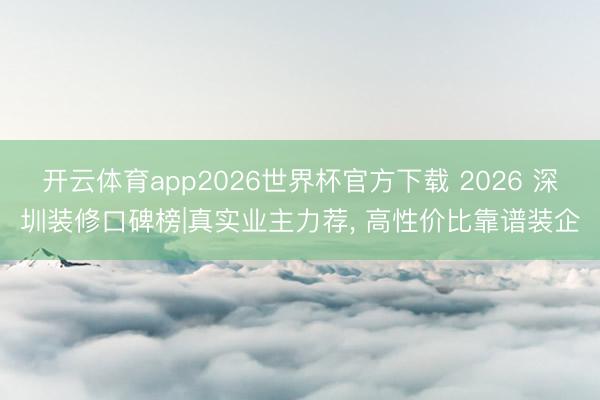 开云体育app2026世界杯官方下载 2026 深圳装修口碑榜|真实业主力荐, 高性价比靠谱装企