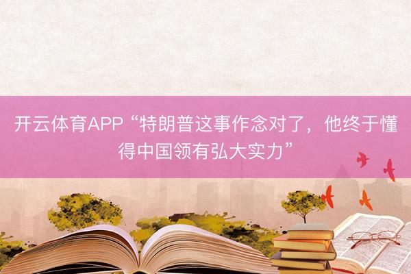 开云体育APP “特朗普这事作念对了，他终于懂得中国领有弘大实力”